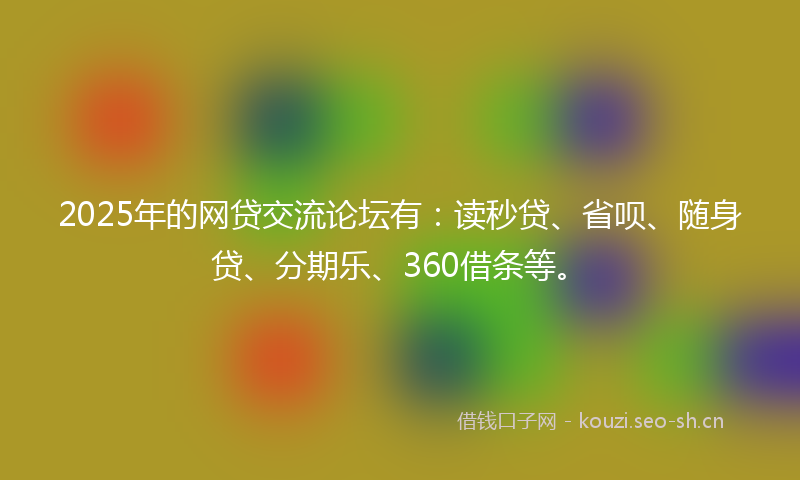 2025年的网贷交流论坛有：读秒贷、省呗、随身贷、分期乐、360借条等。