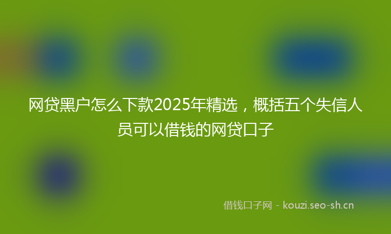 网贷黑户怎么下款2025年精选，概括五个失信人员可以借钱的网贷口子