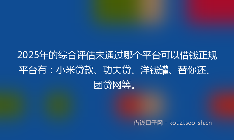2025年的综合评估未通过哪个平台可以借钱正规平台有：小米贷款、功夫贷、洋钱罐、替你还、团贷网等。