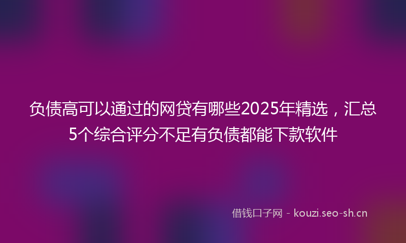 负债高可以通过的网贷有哪些2025年精选，汇总5个综合评分不足有负债都能下款软件