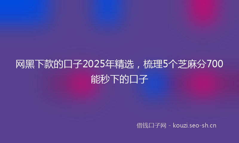 网黑下款的口子2025年精选，梳理5个芝麻分700能秒下的口子