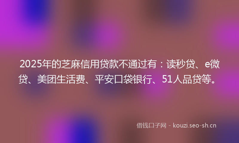 2025年的芝麻信用贷款不通过有：读秒贷、e微贷、美团生活费、平安口袋银行、51人品贷等。