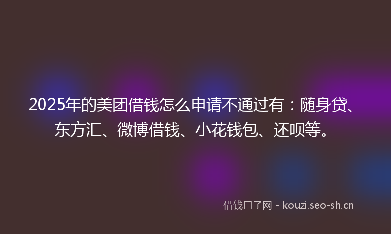 2025年的美团借钱怎么申请不通过有：随身贷、东方汇、微博借钱、小花钱包、还呗等。