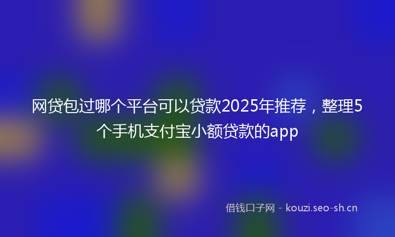 网贷包过哪个平台可以贷款2025年推荐，整理5个手机支付宝小额贷款的app