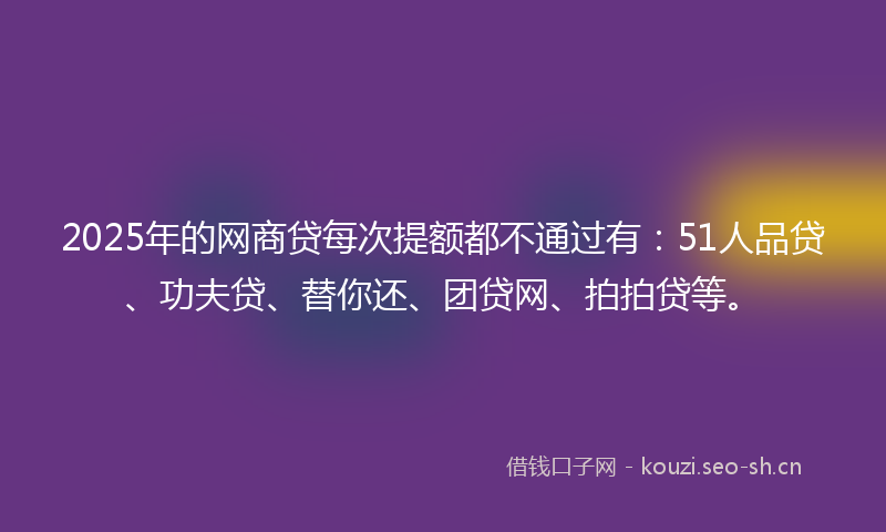 2025年的网商贷每次提额都不通过有：51人品贷、功夫贷、替你还、团贷网、拍拍贷等。
