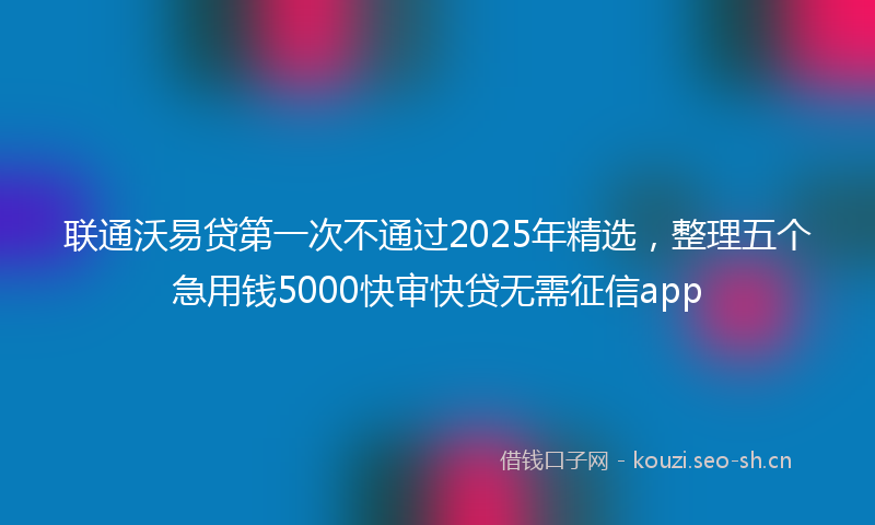联通沃易贷第一次不通过2025年精选，整理五个急用钱5000快审快贷无需征信app