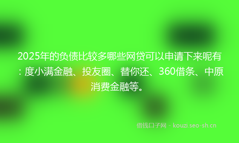 2025年的负债比较多哪些网贷可以申请下来呢有：度小满金融、投友圈、替你还、360借条、中原消费金融等。