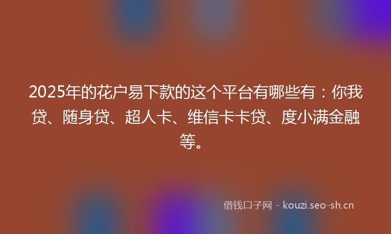2025年的花户易下款的这个平台有哪些有：你我贷、随身贷、超人卡、维信卡卡贷、度小满金融等。