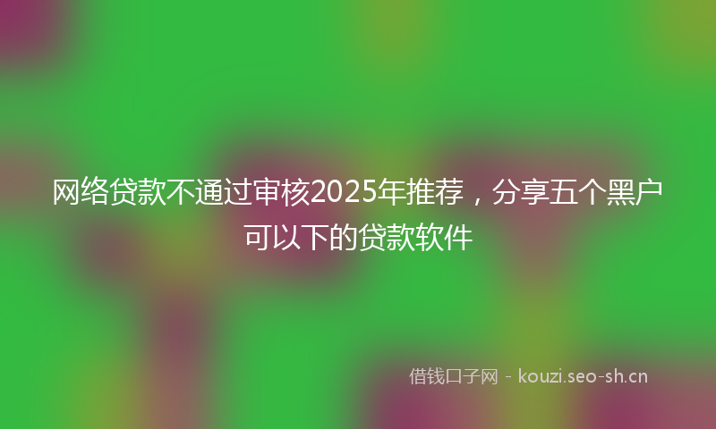 网络贷款不通过审核2025年推荐,分享五个黑户可以下的贷款软件