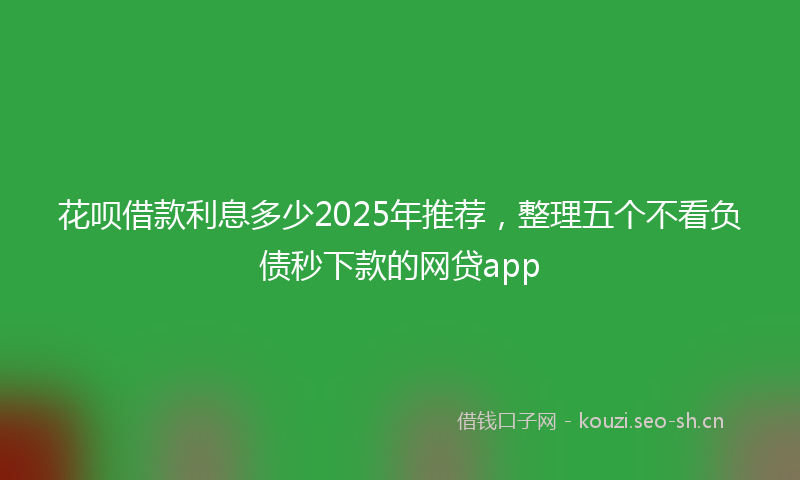 花呗借款利息多少2025年推荐，整理五个不看负债秒下款的网贷app