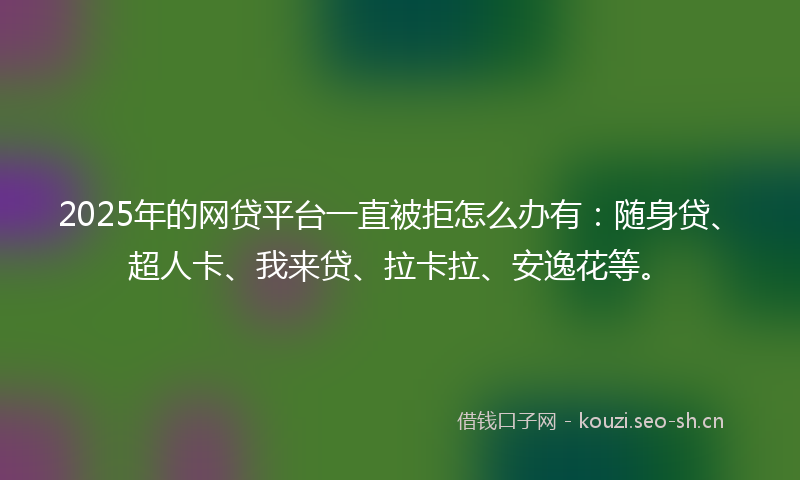 2025年的网贷平台一直被拒怎么办有：随身贷、超人卡、我来贷、拉卡拉、安逸花等。