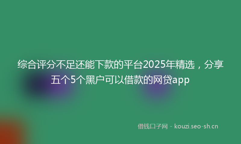 综合评分不足还能下款的平台2025年精选，分享五个5个黑户可以借款的网贷app