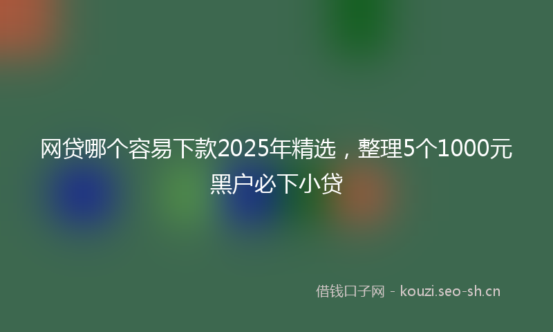 网贷哪个容易下款2025年精选，整理5个1000元黑户必下小贷