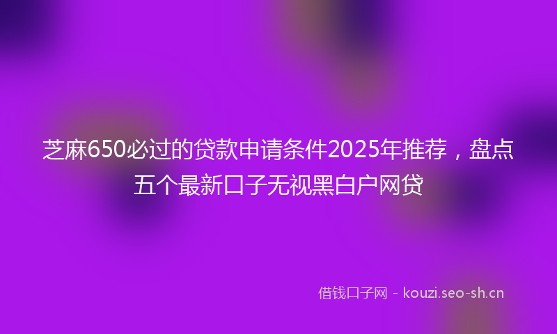 芝麻650必过的贷款申请条件2025年推荐，盘点五个最新口子无视黑白户网贷
