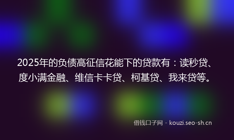 2025年的负债高征信花能下的贷款有：读秒贷、度小满金融、维信卡卡贷、柯基贷、我来贷等。