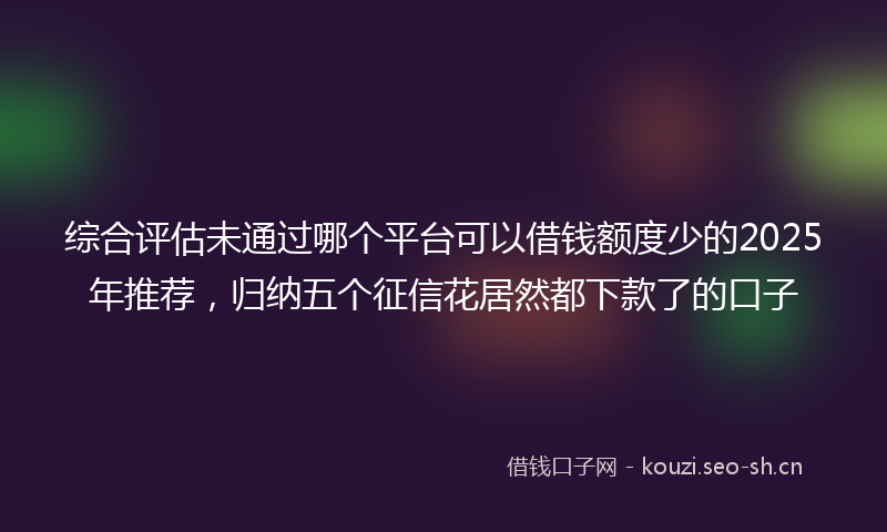 综合评估未通过哪个平台可以借钱额度少的2025年推荐，归纳五个征信花居然都下款了的口子