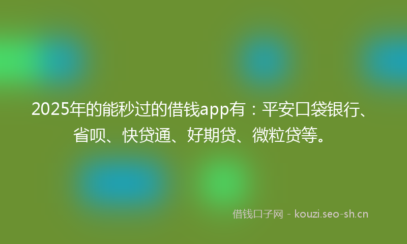 2025年的能秒过的借钱app有：平安口袋银行、省呗、快贷通、好期贷、微粒贷等。