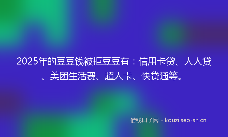 2025年的豆豆钱被拒豆豆有：信用卡贷、人人贷、美团生活费、超人卡、快贷通等。