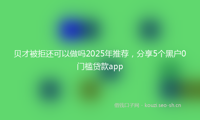 贝才被拒还可以做吗2025年推荐，分享5个黑户0门槛贷款app
