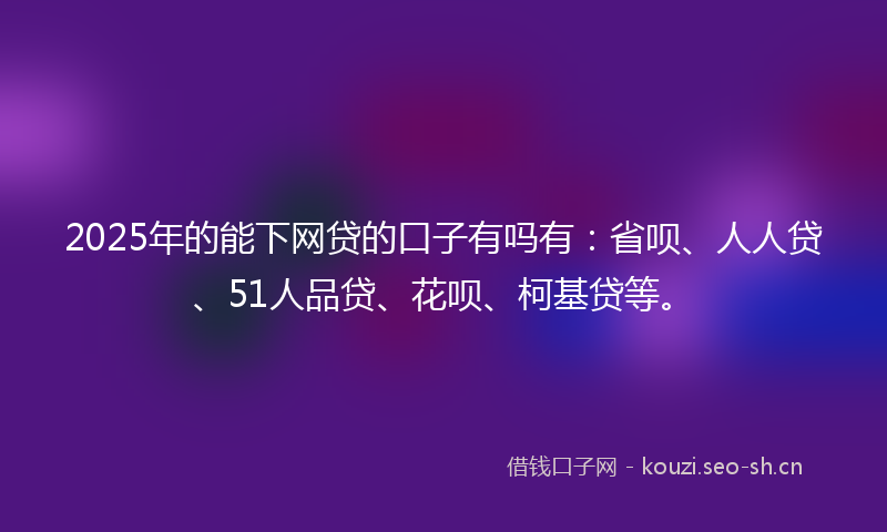 2025年的能下网贷的口子有吗有：省呗、人人贷、51人品贷、花呗、柯基贷等。