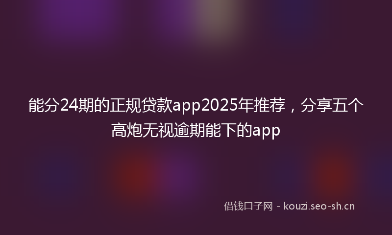 能分24期的正规贷款app2025年推荐，分享五个高炮无视逾期能下的app