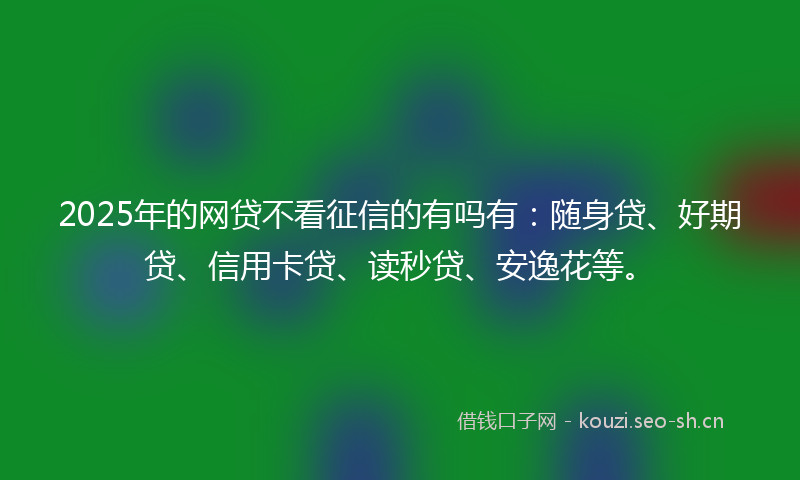 2025年的网贷不看征信的有吗有：随身贷、好期贷、信用卡贷、读秒贷、安逸花等。