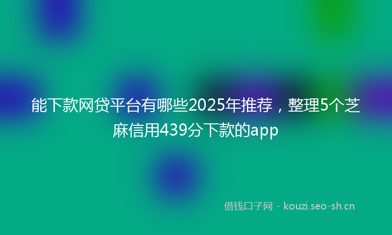 能下款网贷平台有哪些2025年推荐，整理5个芝麻信用439分下款的app