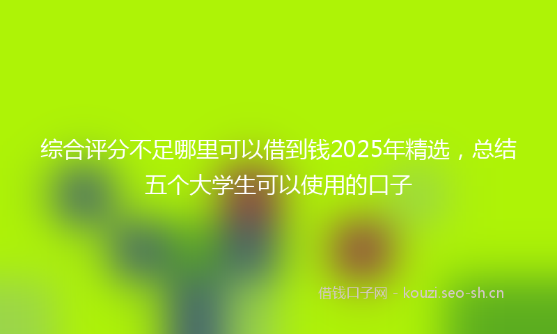 综合评分不足哪里可以借到钱2025年精选,总结五个大学生可以使用的口子