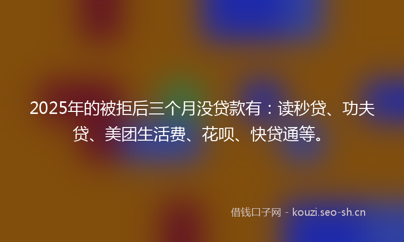 2025年的被拒后三个月没贷款有：读秒贷、功夫贷、美团生活费、花呗、快贷通等。