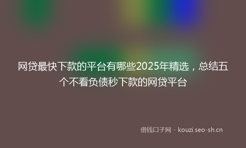 网贷最快下款的平台有哪些2025年精选，总结五个不看负债秒下款的网贷平台