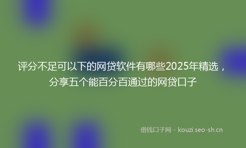评分不足可以下的网贷软件有哪些2025年精选，分享五个能百分百通过的网贷口子
