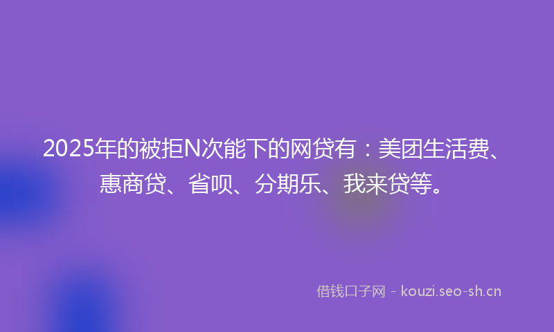 2025年的被拒N次能下的网贷有：美团生活费、惠商贷、省呗、分期乐、我来贷等。