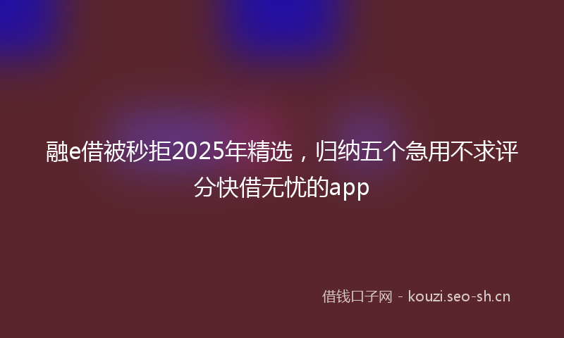 融e借被秒拒2025年精选，归纳五个急用不求评分快借无忧的app