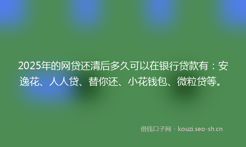 2025年的网贷还清后多久可以在银行贷款有：安逸花、人人贷、替你还、小花钱包、微粒贷等。