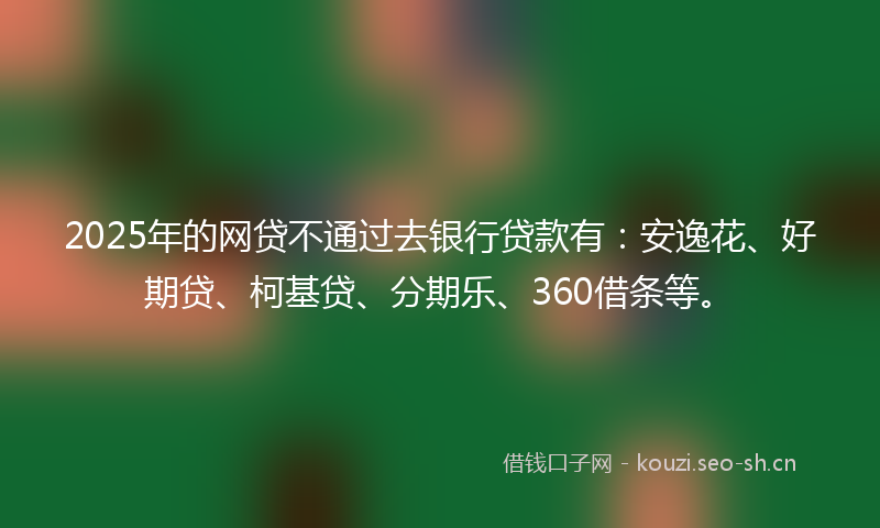 2025年的网贷不通过去银行贷款有：安逸花、好期贷、柯基贷、分期乐、360借条等。