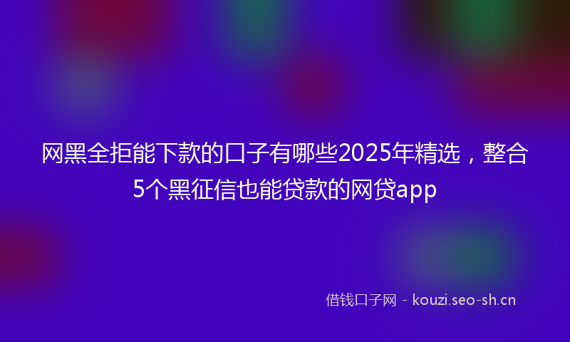 网黑全拒能下款的口子有哪些2025年精选，整合5个黑征信也能贷款的网贷app