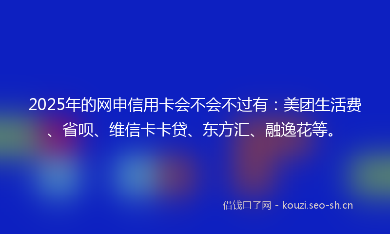 2025年的网申信用卡会不会不过有：美团生活费、省呗、维信卡卡贷、东方汇、融逸花等。