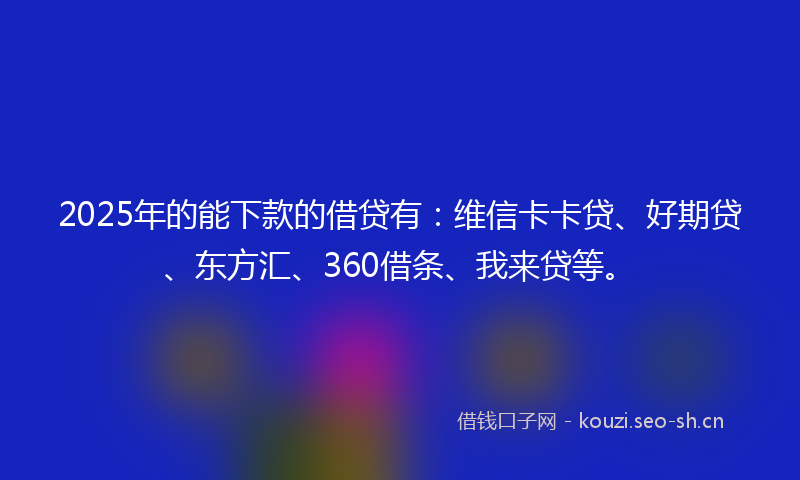 2025年的能下款的借贷有：维信卡卡贷、好期贷、东方汇、360借条、我来贷等。