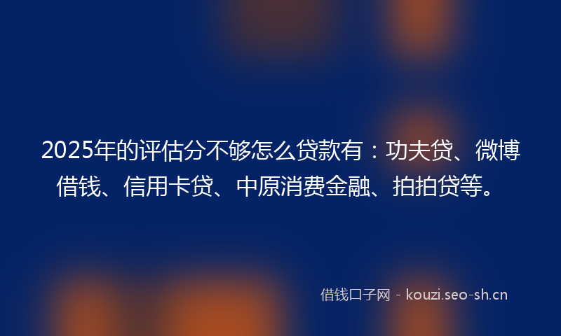 2025年的评估分不够怎么贷款有：功夫贷、微博借钱、信用卡贷、中原消费金融、拍拍贷等。