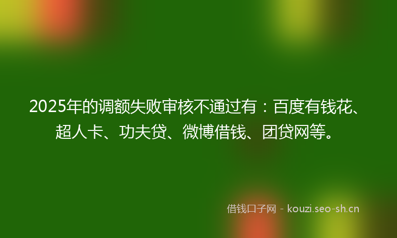 2025年的调额失败审核不通过有：百度有钱花、超人卡、功夫贷、微博借钱、团贷网等。