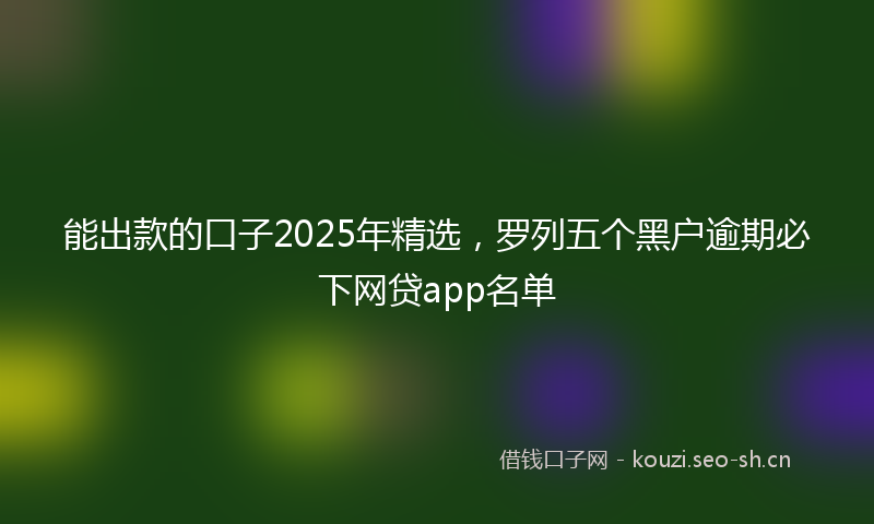 能出款的口子2025年精选，罗列五个黑户逾期必下网贷app名单