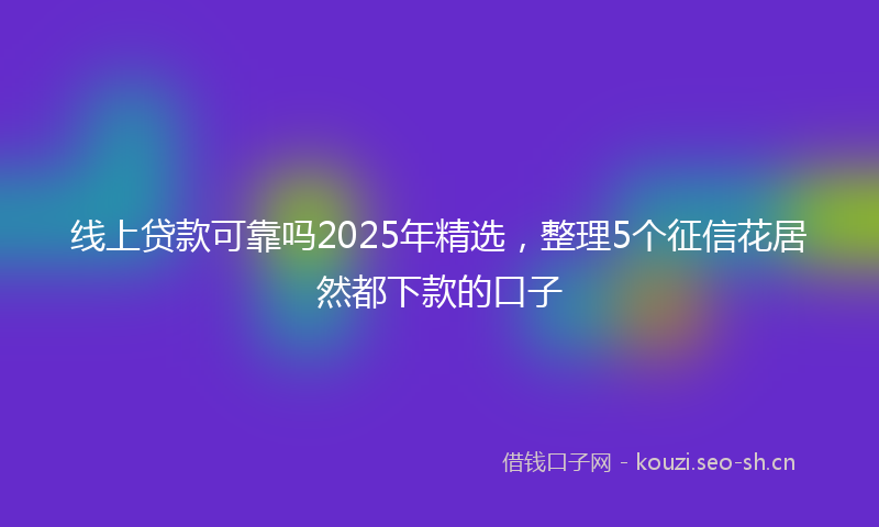 线上贷款可靠吗2025年精选，整理5个征信花居然都下款的口子