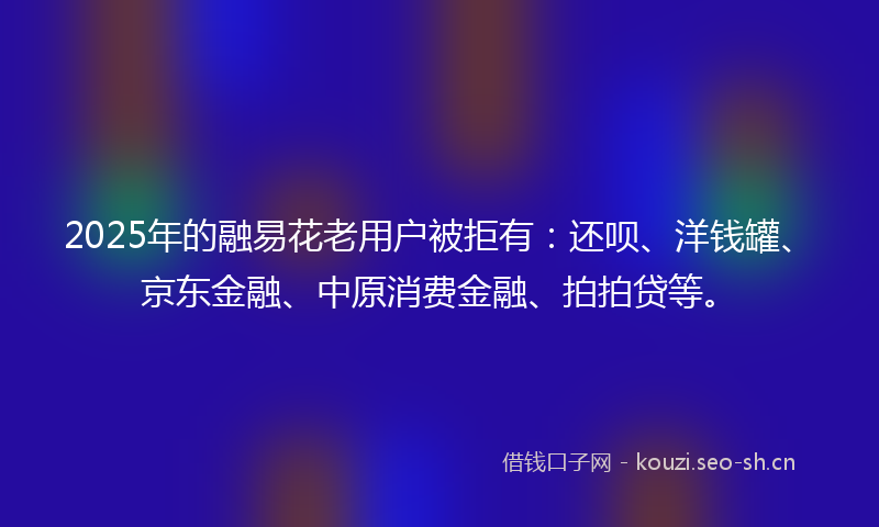 2025年的融易花老用户被拒有：还呗、洋钱罐、京东金融、中原消费金融、拍拍贷等。