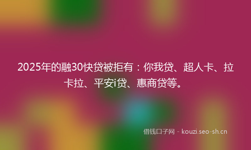 2025年的融30快贷被拒有：你我贷、超人卡、拉卡拉、平安i贷、惠商贷等。
