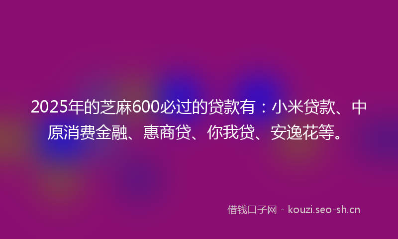 2025年的芝麻600必过的贷款有：小米贷款、中原消费金融、惠商贷、你我贷、安逸花等。