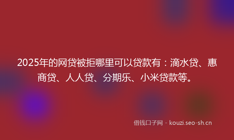 2025年的网贷被拒哪里可以贷款有：滴水贷、惠商贷、人人贷、分期乐、小米贷款等。