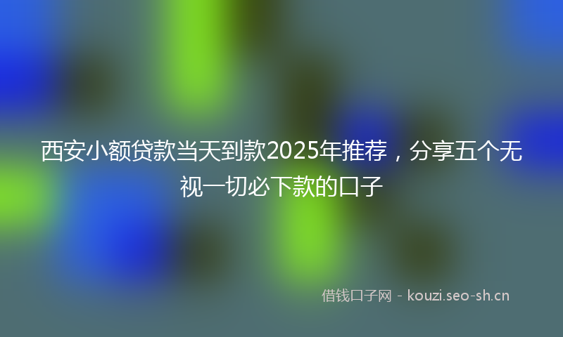西安小额贷款当天到款2025年推荐，分享五个无视一切必下款的口子