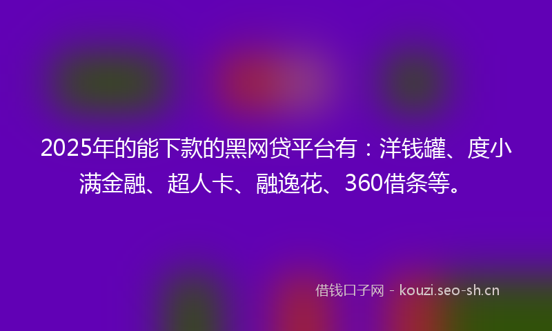 2025年的能下款的黑网贷平台有：洋钱罐、度小满金融、超人卡、融逸花、360借条等。