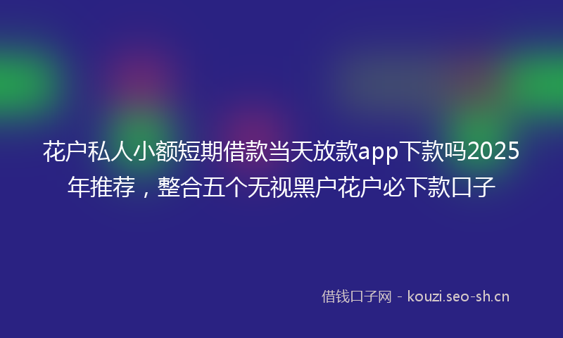 花户私人小额短期借款当天放款app下款吗2025年推荐，整合五个无视黑户花户必下款口子
