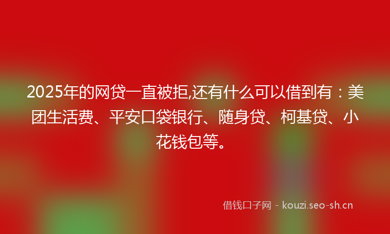 2025年的网贷一直被拒,还有什么可以借到有：美团生活费、平安口袋银行、随身贷、柯基贷、小花钱包等。